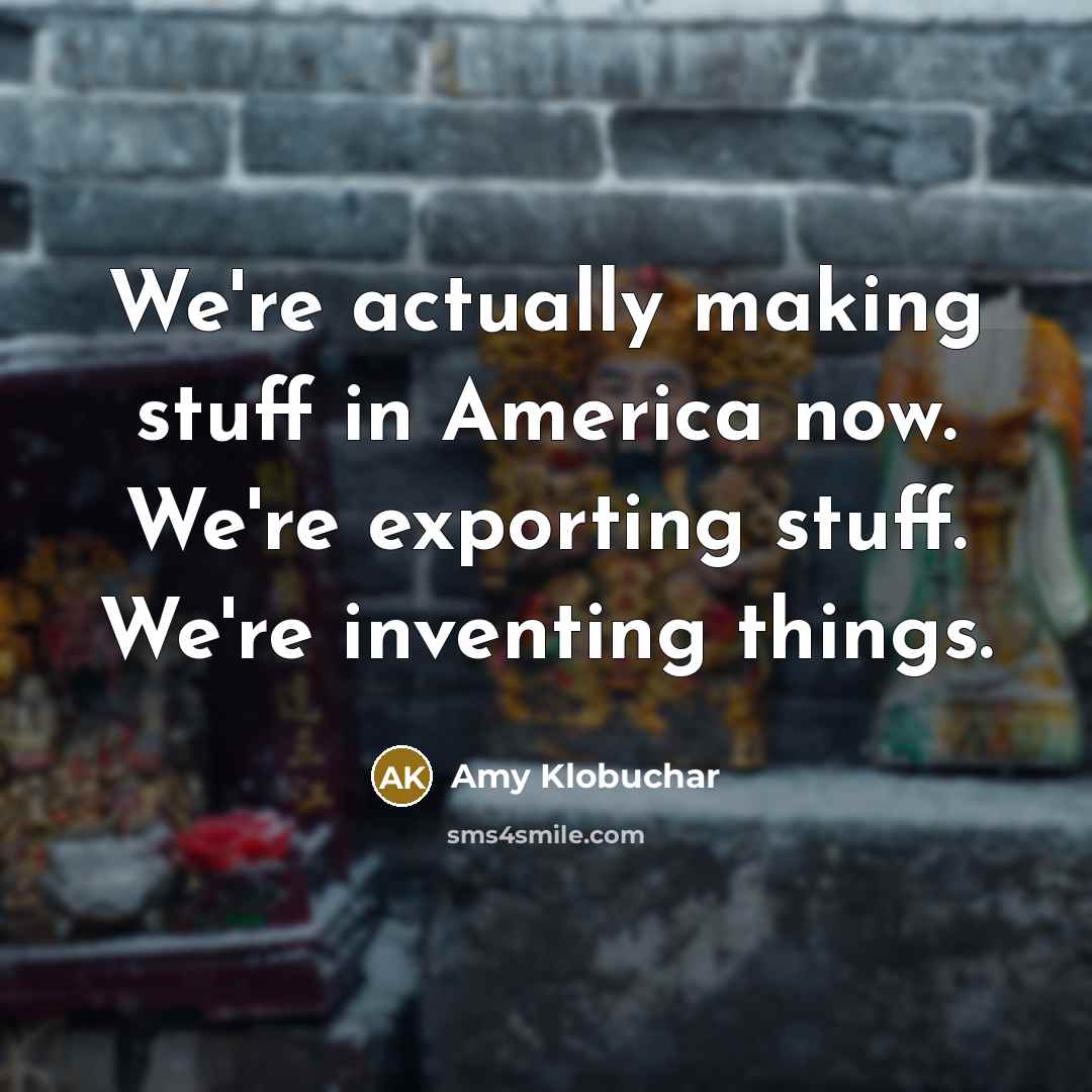 “We're actually making stuff in America now. We're exporting stuff. We're inventing things.” quote by Amy Klobuchar