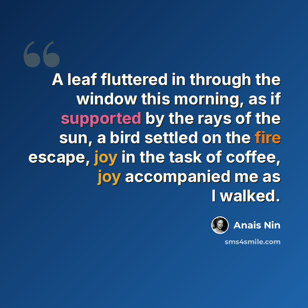 “A leaf fluttered in through the window this morning, as if supported by the rays of the sun, a bird settled on the fire escape, joy in the task of coffee, joy accompanied me as I walked.” quote by Anais Nin