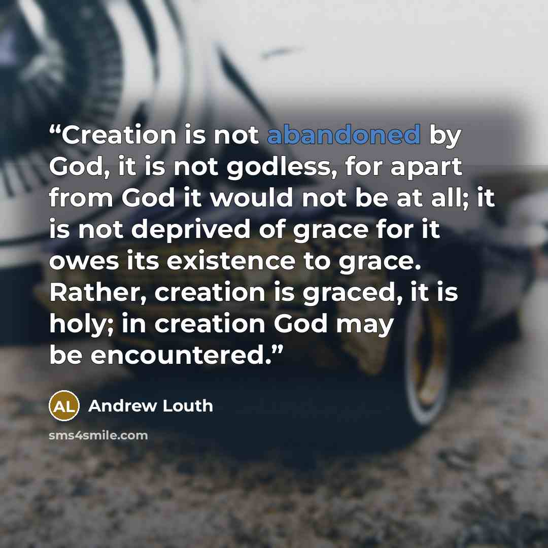 “Creation is not abandoned by God, it is not godless, for apart from God it would not be at all; it is not deprived of grace for it owes its existence to grace. Rather, creation is graced, it is holy; in creation God may be encountered.” quote by Andrew Louth
