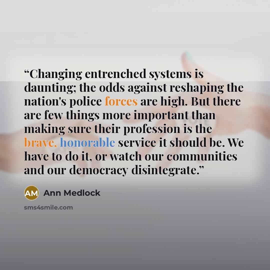 “Changing entrenched systems is daunting; the odds against reshaping the nation's police forces are high. But there are few things more important than making sure their profession is the brave, honorable service it should be. We have to do it, or watch our communities and our democracy disintegrate.” quote by Ann Medlock