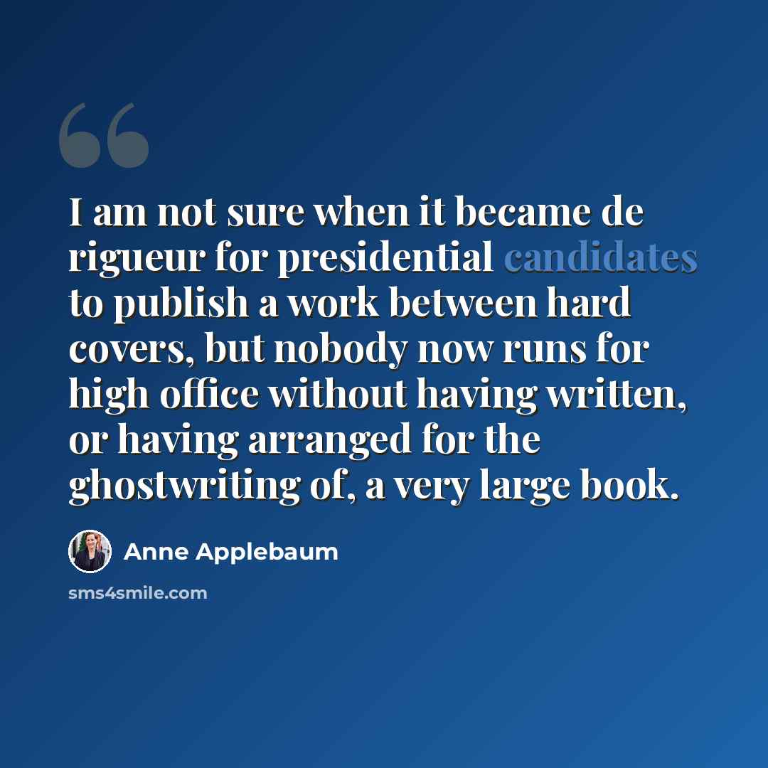“I am not sure when it became de rigueur for presidential candidates to publish a work between hard covers, but nobody now runs for high office without having written, or having arranged for the ghostwriting of, a very large book.” quote by Anne Applebaum