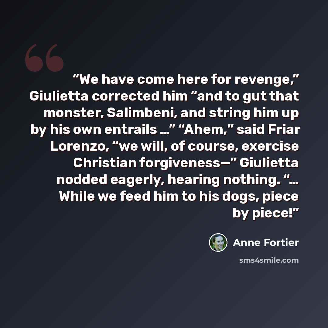 “We have come here for revenge,” Giulietta corrected him “and to gut that monster, Salimbeni, and string him up by his own entrails …” “Ahem,” said Friar Lorenzo, “we will, of course, exercise Christian forgiveness—” Giulietta nodded eagerly, hearing nothing. “… While we feed him to his dogs, piece…” quote by Anne Fortier