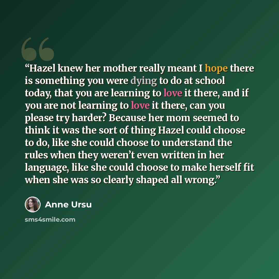 “Hazel knew her mother really meant I hope there is something you were dying to do at school today, that you are learning to love it there, and if you are not learning to love it there, can you please try harder? Because her mom seemed to think it was the sort of thing Hazel could choose to do…” quote by Anne Ursu
