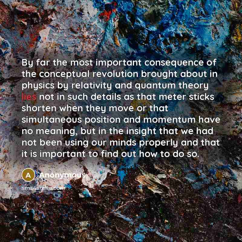 “By far the most important consequence of the conceptual revolution brought about in physics by relativity and quantum theory lies not in such details as that meter sticks shorten when they move or that simultaneous position and momentum have no meaning, but in the insight that we had not been…” quote by Anonymous