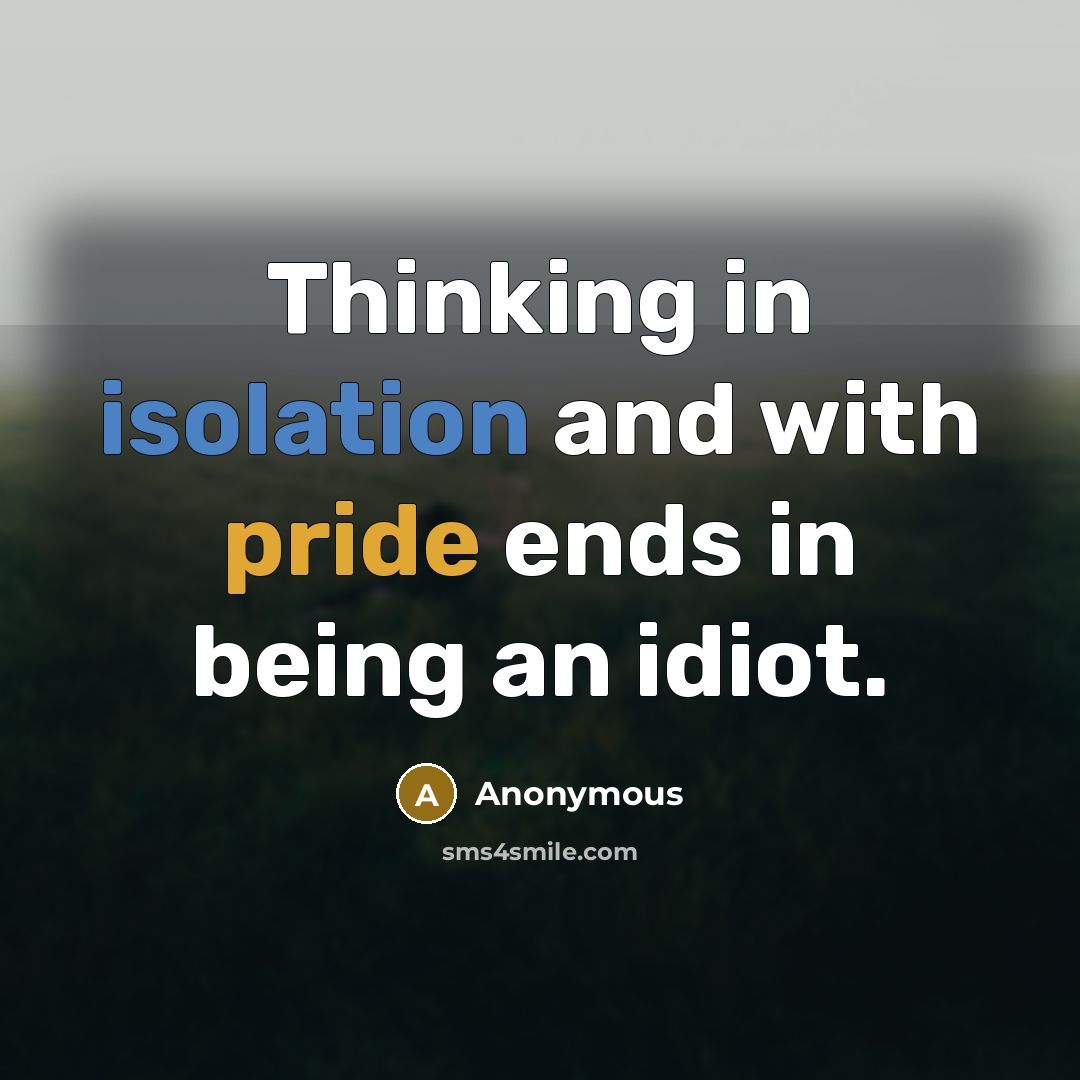 “Thinking in isolation and with pride ends in being an idiot.” quote by Anonymous