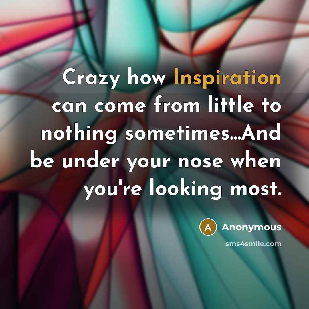 “Crazy how Inspiration can come from little to nothing sometimes...And be under your nose when you're looking most.” quote by Anonymous