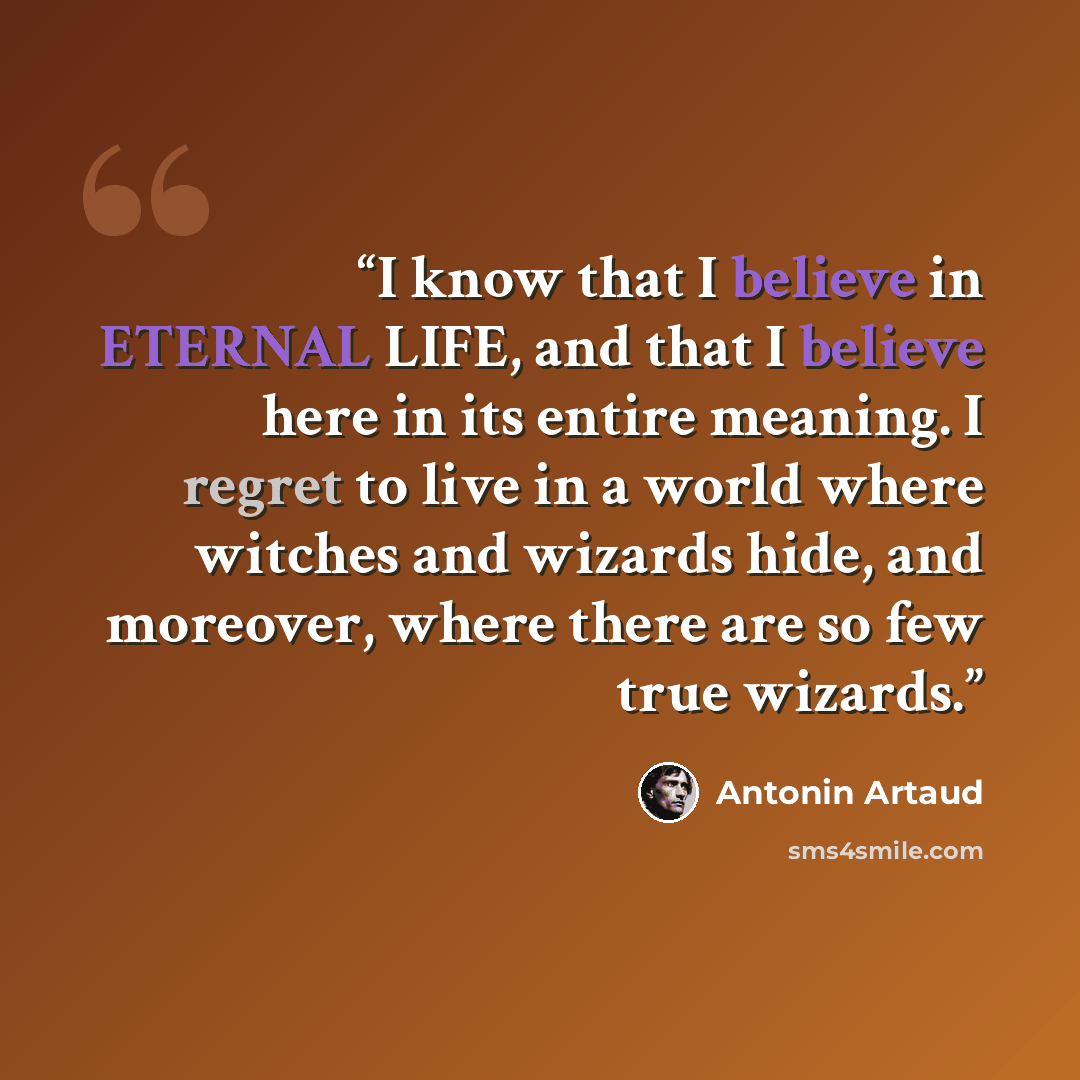 “I know that I believe in ETERNAL LIFE, and that I believe here in its entire meaning. I regret to live in a world where witches and wizards hide, and moreover, where there are so few true wizards.” quote by Antonin Artaud