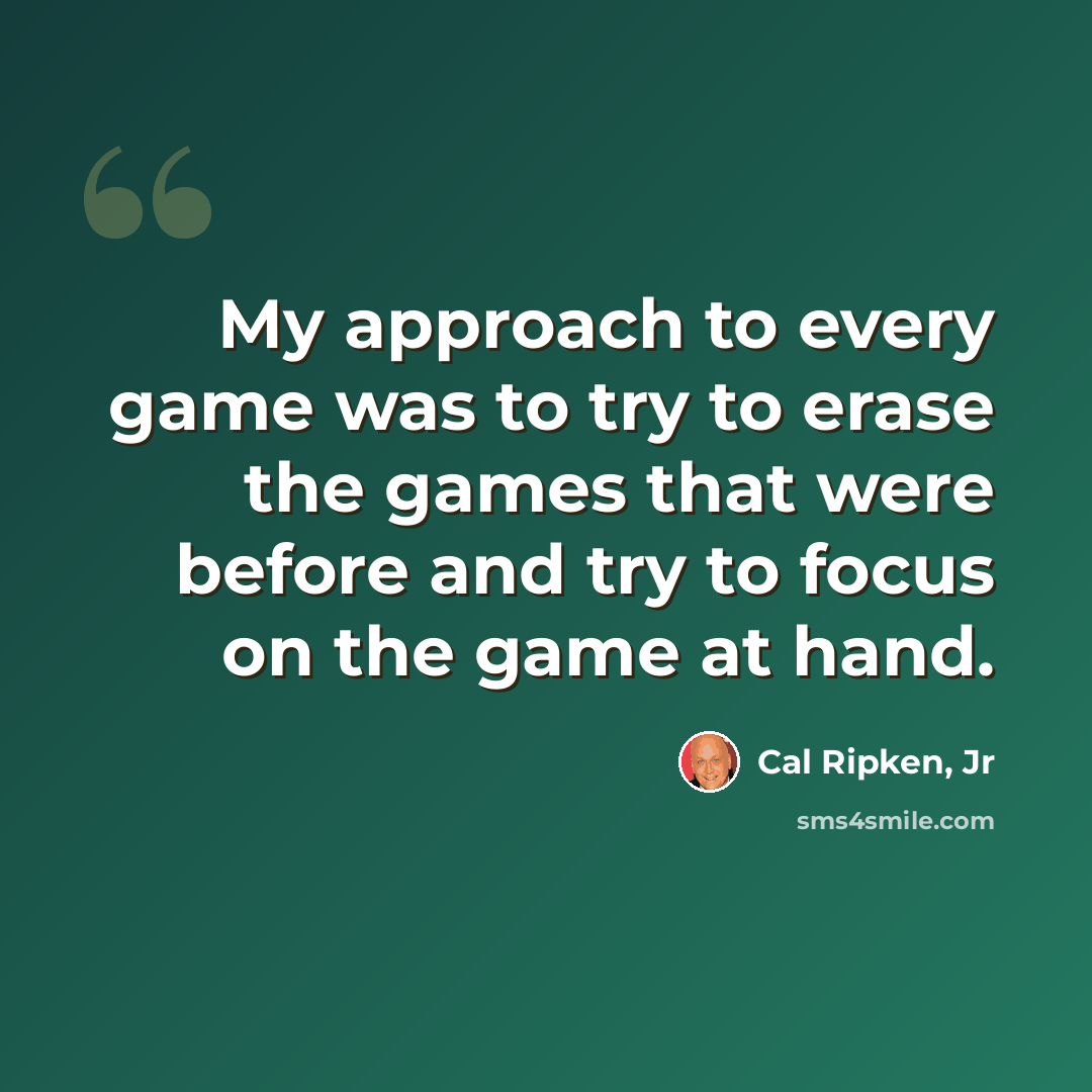 “My approach to every game was to try to erase the games that were before and try to focus on the game at hand.” quote by Cal Ripken, Jr