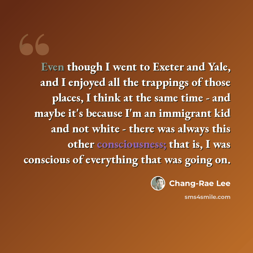 “Even though I went to Exeter and Yale, and I enjoyed all the trappings of those places, I think at the same time - and maybe it's because I'm an immigrant kid and not white - there was always this other consciousness; that is, I was conscious of everything that was going on.” quote by Chang-Rae Lee
