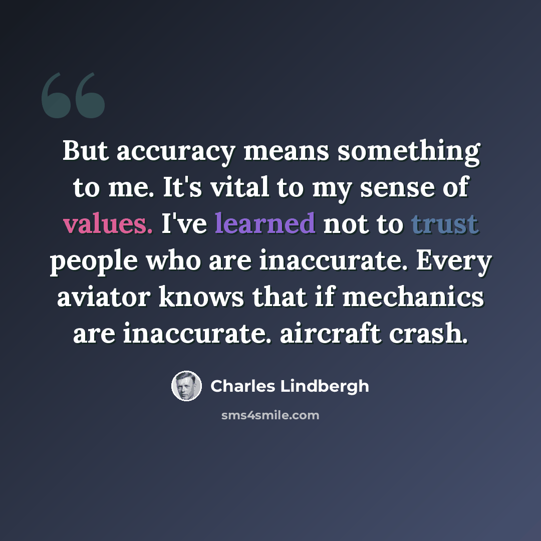 “But accuracy means something to me. It's vital to my sense of values. I've learned not to trust people who are inaccurate. Every aviator knows that if mechanics are inaccurate. aircraft crash.” quote by Charles Lindbergh