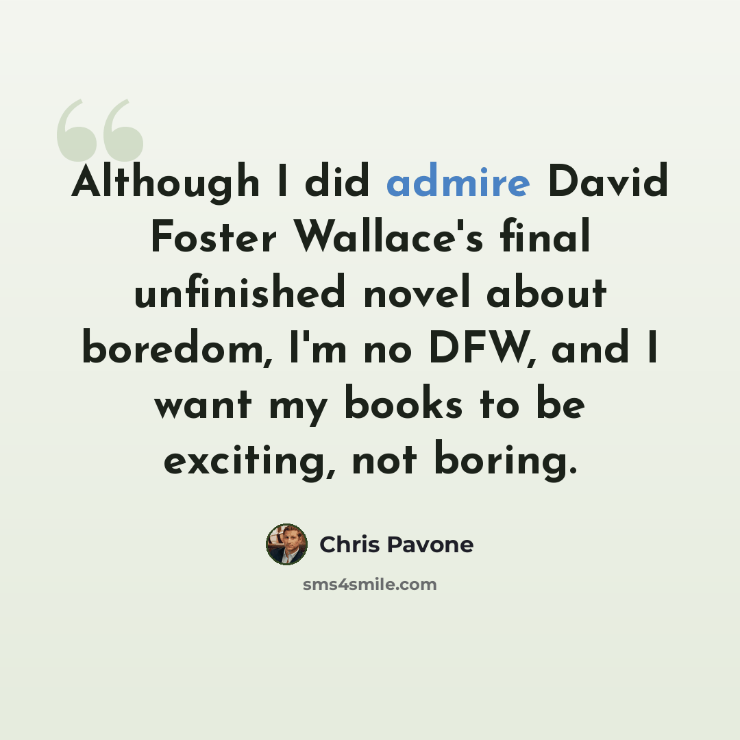 “Although I did admire David Foster Wallace's final unfinished novel about boredom, I'm no DFW, and I want my books to be exciting, not boring.” quote by Chris Pavone