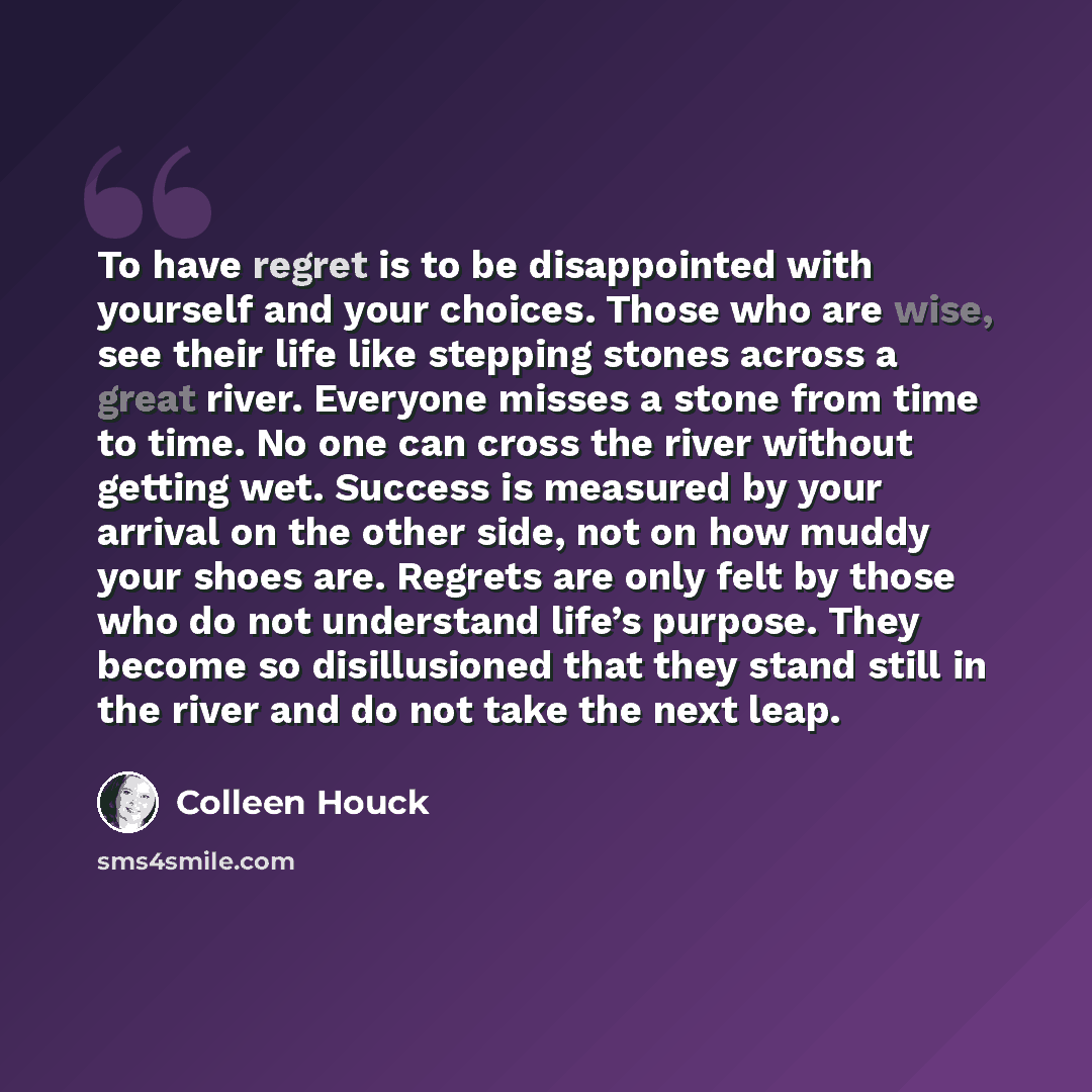 “To have regret is to be disappointed with yourself and your choices. Those who are wise, see their life like stepping stones across a great river. Everyone misses a stone from time to time. No one can cross the river without getting wet. Success is measured by your arrival on the other side, not…” quote by Colleen Houck