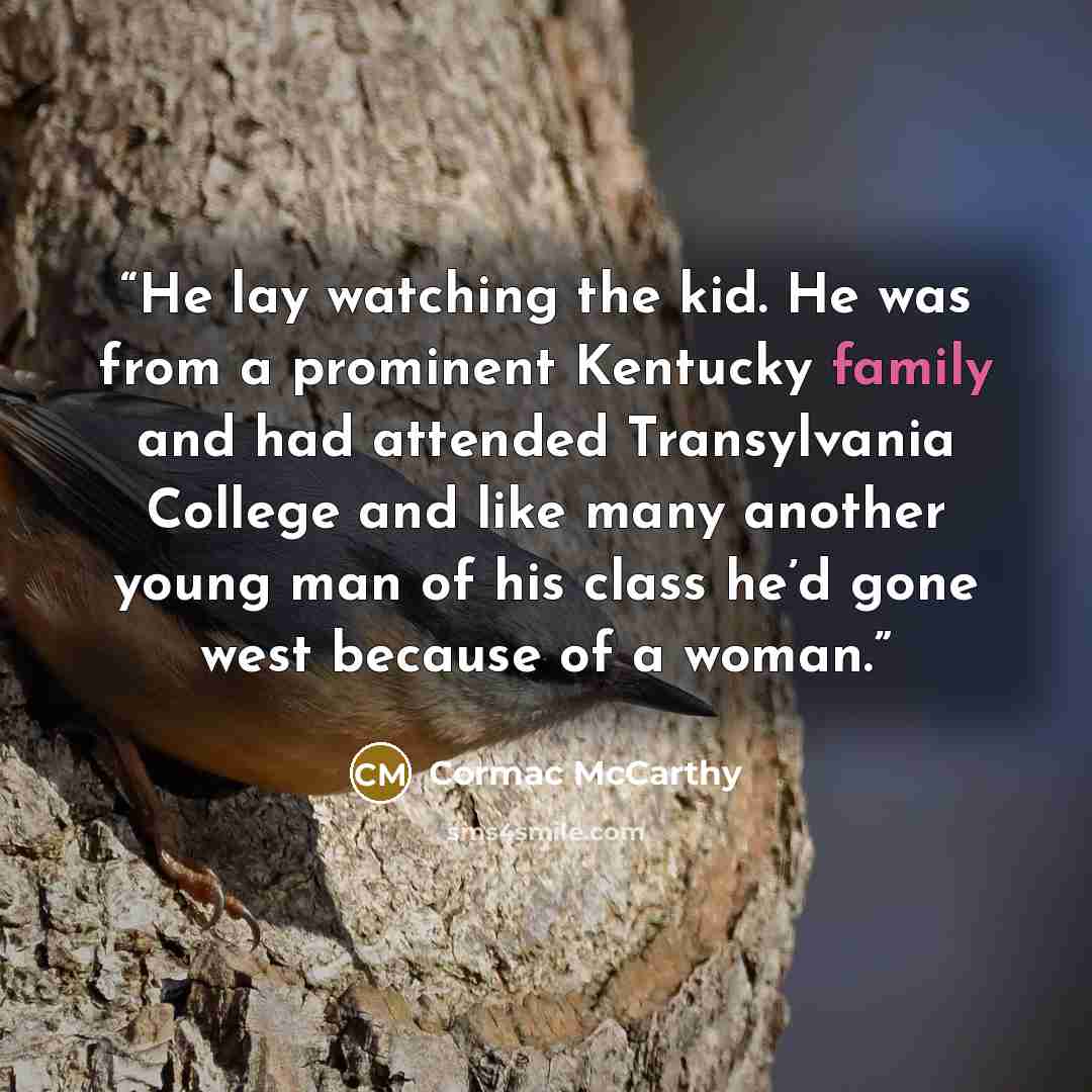 “He lay watching the kid. He was from a prominent Kentucky family and had attended Transylvania College and like many another young man of his class he’d gone west because of a woman.” quote by Cormac McCarthy