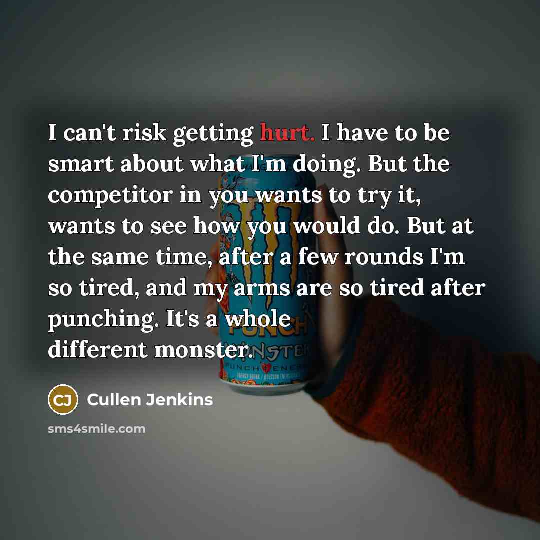 “I can't risk getting hurt. I have to be smart about what I'm doing. But the competitor in you wants to try it, wants to see how you would do. But at the same time, after a few rounds I'm so tired, and my arms are so tired after punching. It's a whole different monster.” quote by Cullen Jenkins