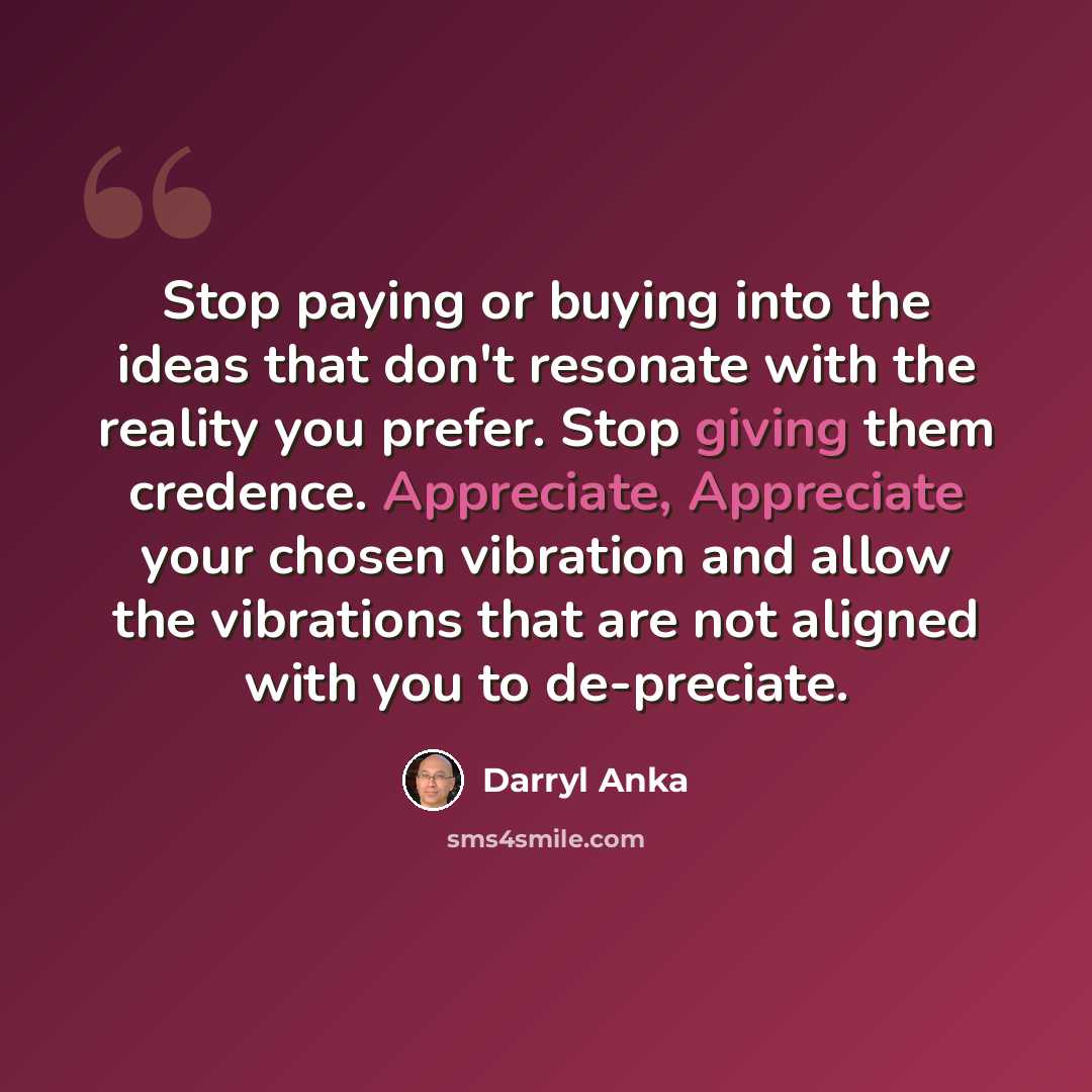 “Stop paying or buying into the ideas that don't resonate with the reality you prefer. Stop giving them credence. Appreciate, Appreciate your chosen vibration and allow the vibrations that are not aligned with you to de-preciate.” quote by Darryl Anka