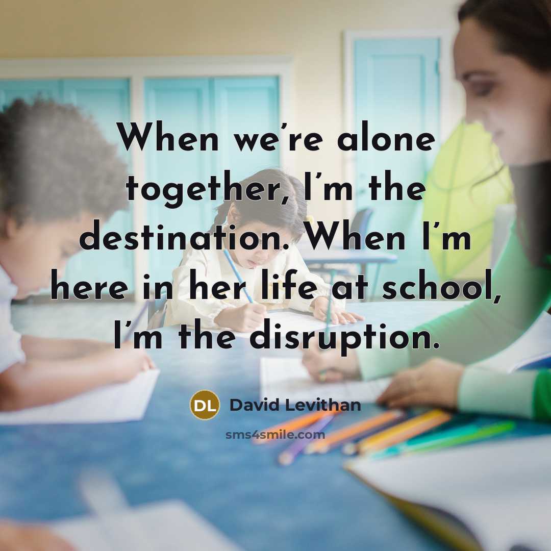 “When we’re alone together, I’m the destination. When I’m here in her life at school, I’m the disruption.” quote by David Levithan