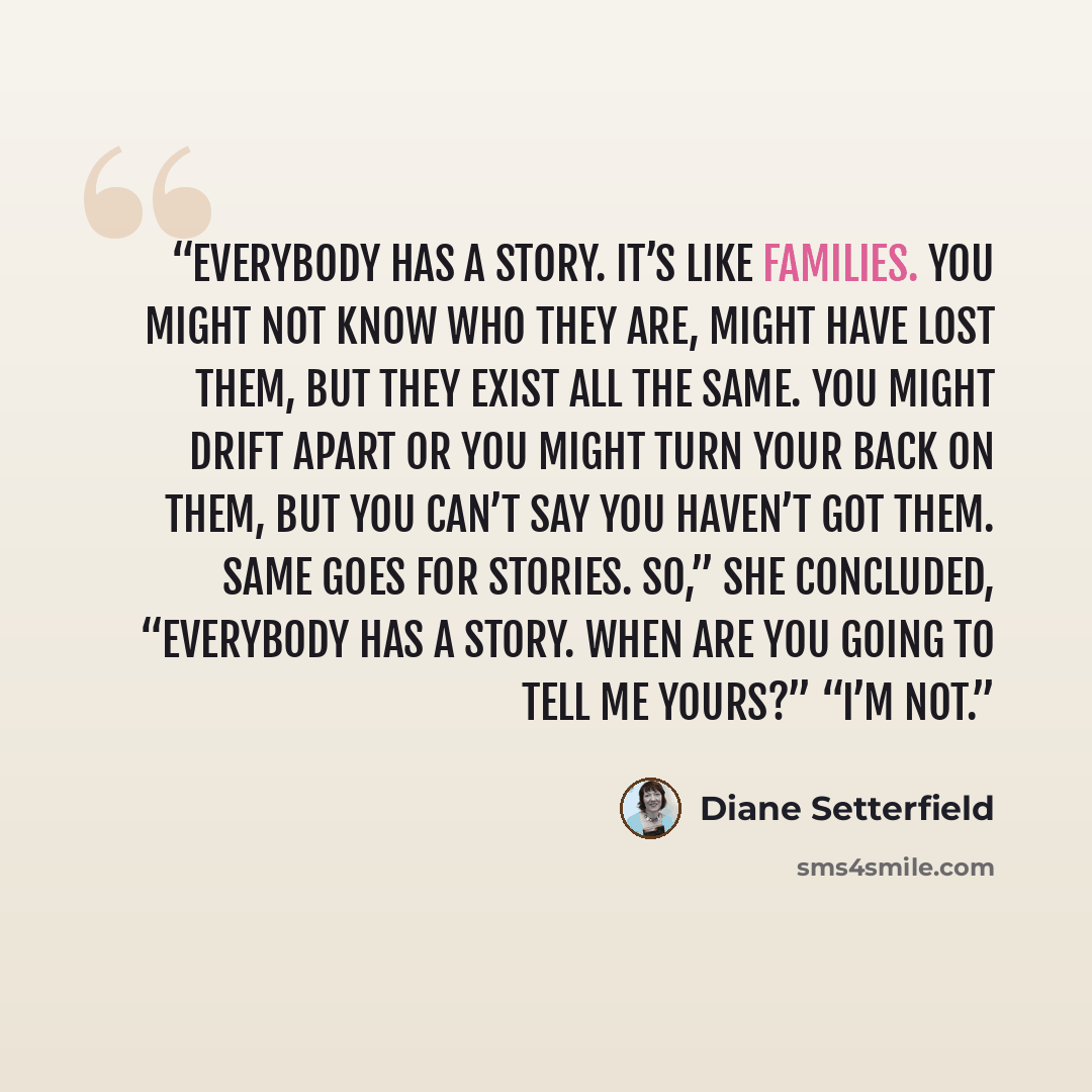 “Everybody has a story. It’s like families. You might not know who they are, might have lost them, but they exist all the same. You might drift apart or you might turn your back on them, but you can’t say you haven’t got them. Same goes for stories. So,” she concluded, “everybody has a story. When…” quote by Diane Setterfield