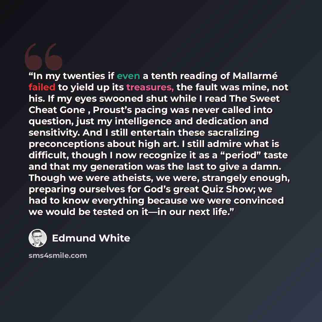 “In my twenties if even a tenth reading of Mallarmé failed to yield up its treasures, the fault was mine, not his. If my eyes swooned shut while I read The Sweet Cheat Gone , Proust’s pacing was never called into question, just my intelligence and dedication and sensitivity. And I still entertain…” quote by Edmund White