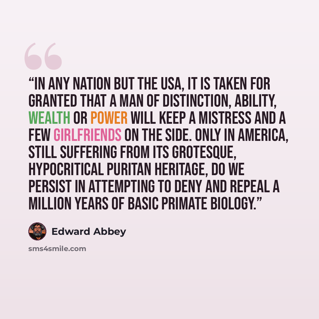 “In any nation but the USA, it is taken for granted that a man of distinction, ability, wealth or power will keep a mistress and a few girlfriends on the side. Only in America, still suffering from its grotesque, hypocritical Puritan heritage, do we persist in attempting to deny and repeal a…” quote by Edward Abbey