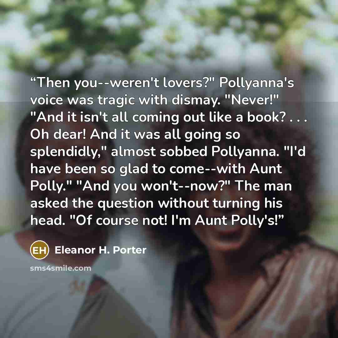 “Then you--weren't lovers?" Pollyanna's voice was tragic with dismay. "Never!" "And it isn't all coming out like a book? . . . Oh dear! And it was all going so splendidly," almost sobbed Pollyanna. "I'd have been so glad to come--with Aunt Polly." "And you won't--now?" The man asked the question…” quote by Eleanor H. Porter