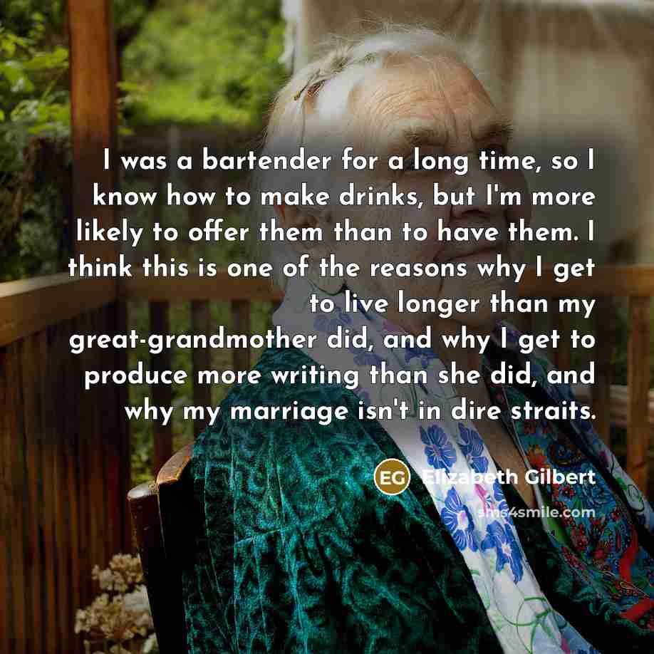 “I was a bartender for a long time, so I know how to make drinks, but I'm more likely to offer them than to have them. I think this is one of the reasons why I get to live longer than my great-grandmother did, and why I get to produce more writing than she did, and why my marriage isn't in dire…” quote by Elizabeth Gilbert