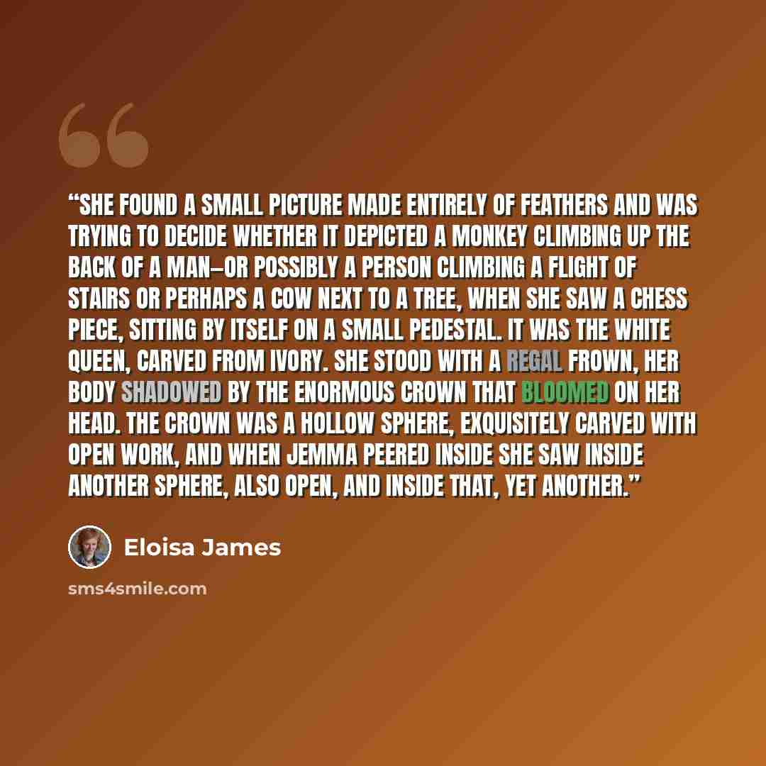 “She found a small picture made entirely of feathers and was trying to decide whether it depicted a monkey climbing up the back of a man—or possibly a person climbing a flight of stairs or perhaps a cow next to a tree, when she saw a chess piece, sitting by itself on a small pedestal. It was the…” quote by Eloisa James