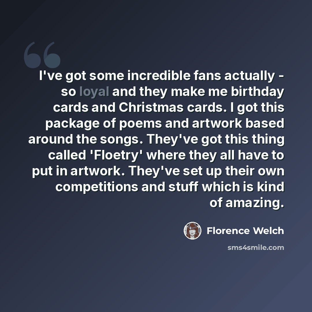 “I've got some incredible fans actually - so loyal and they make me birthday cards and Christmas cards. I got this package of poems and artwork based around the songs. They've got this thing called 'Floetry' where they all have to put in artwork. They've set up their own competitions and stuff…” quote by Florence Welch
