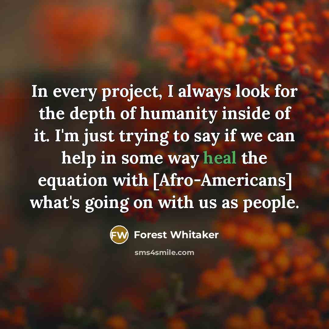 “In every project, I always look for the depth of humanity inside of it. I'm just trying to say if we can help in some way heal the equation with [Afro-Americans] what's going on with us as people.” quote by Forest Whitaker