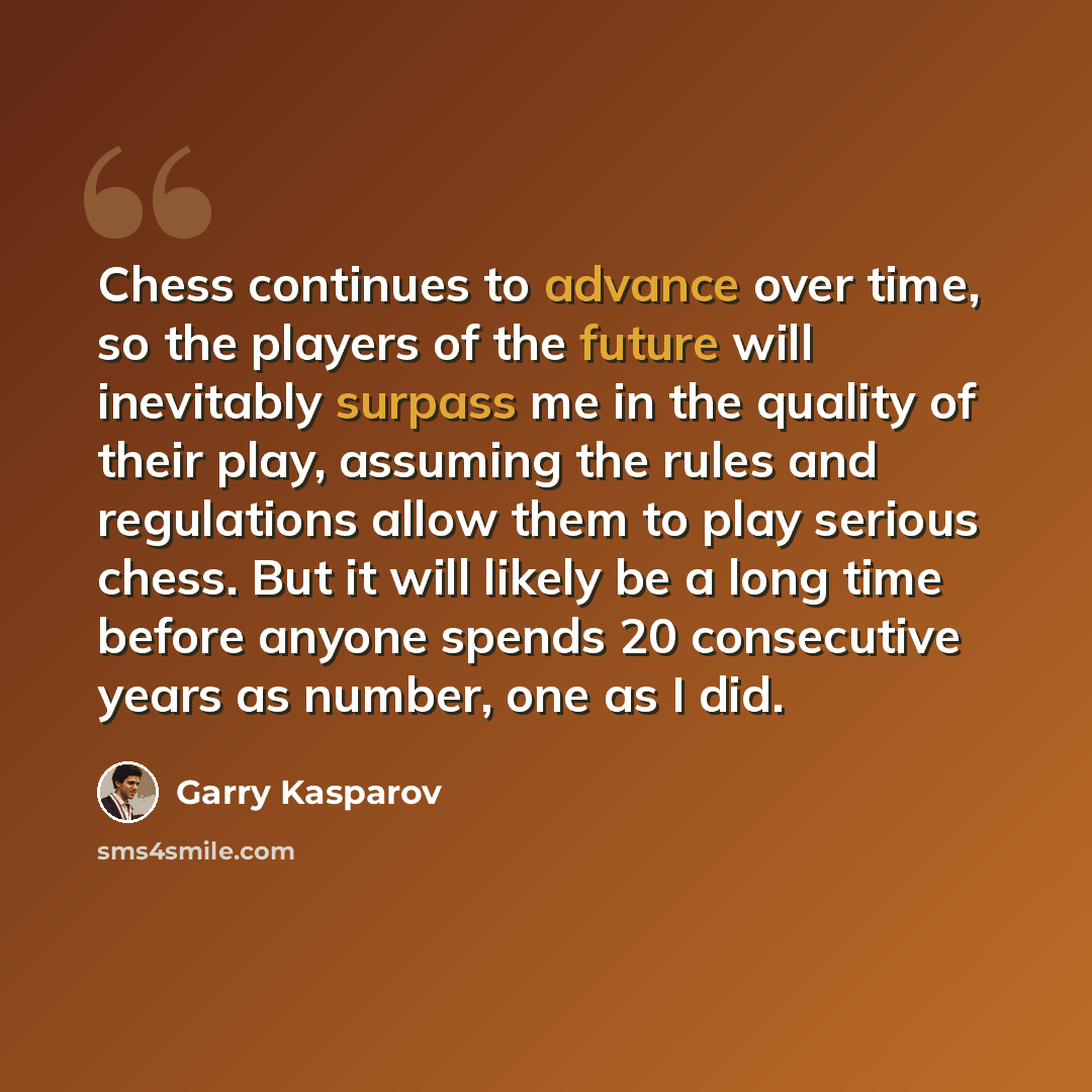 “Chess continues to advance over time, so the players of the future will inevitably surpass me in the quality of their play, assuming the rules and regulations allow them to play serious chess. But it will likely be a long time before anyone spends 20 consecutive years as number, one as I did.” quote by Garry Kasparov