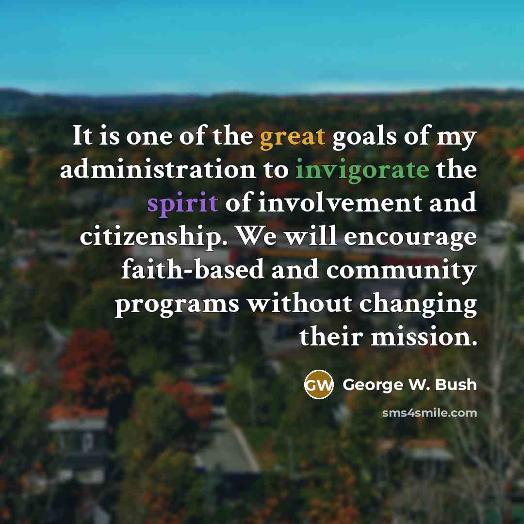 “It is one of the great goals of my administration to invigorate the spirit of involvement and citizenship. We will encourage faith-based and community programs without changing their mission.” quote by George W. Bush