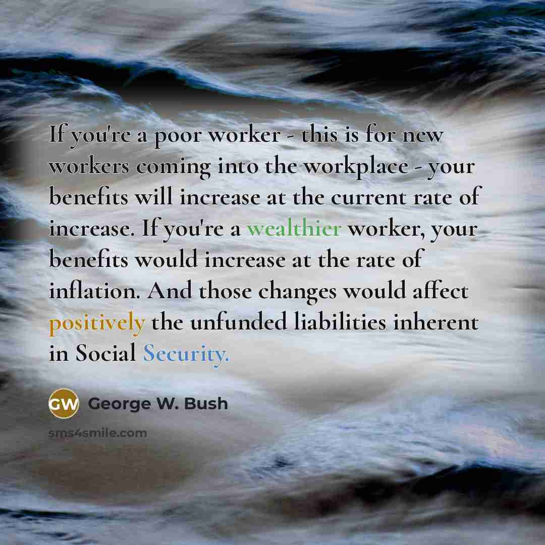 “If you're a poor worker - this is for new workers coming into the workplace - your benefits will increase at the current rate of increase. If you're a wealthier worker, your benefits would increase at the rate of inflation. And those changes would affect positively the unfunded liabilities…” quote by George W. Bush