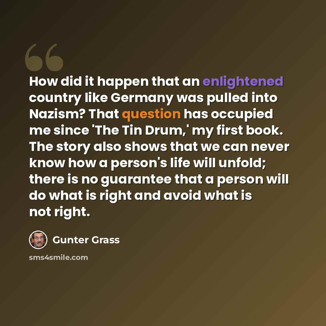 “How did it happen that an enlightened country like Germany was pulled into Nazism? That question has occupied me since 'The Tin Drum,' my first book. The story also shows that we can never know how a person's life will unfold; there is no guarantee that a person will do what is right and avoid…” quote by Gunter Grass