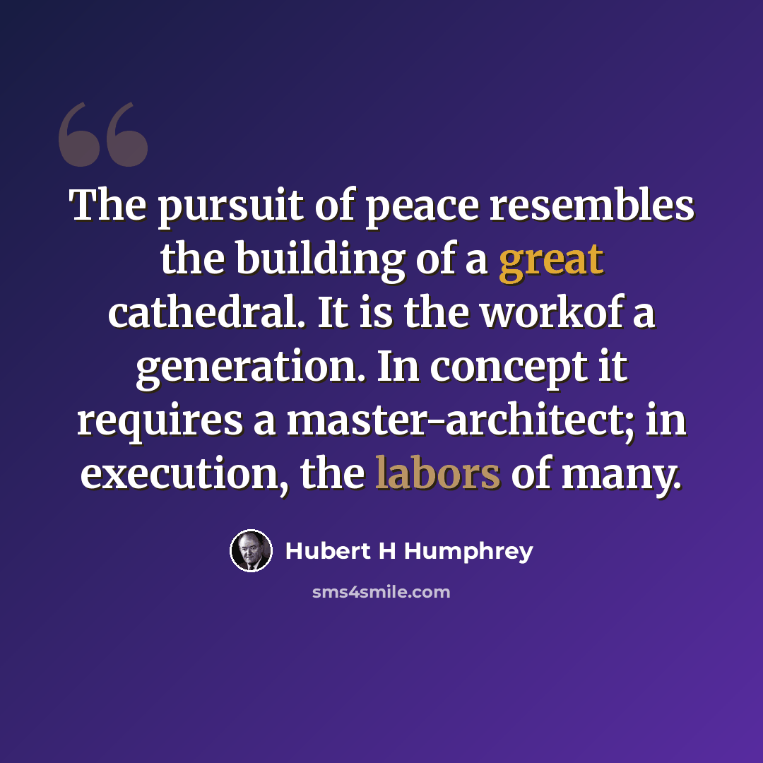 “The pursuit of peace resembles the building of a great cathedral. It is the workof a generation. In concept it requires a master-architect; in execution, the labors of many.” quote by Hubert H Humphrey