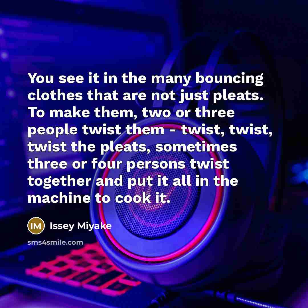 “You see it in the many bouncing clothes that are not just pleats. To make them, two or three people twist them - twist, twist, twist the pleats, sometimes three or four persons twist together and put it all in the machine to cook it.” quote by Issey Miyake