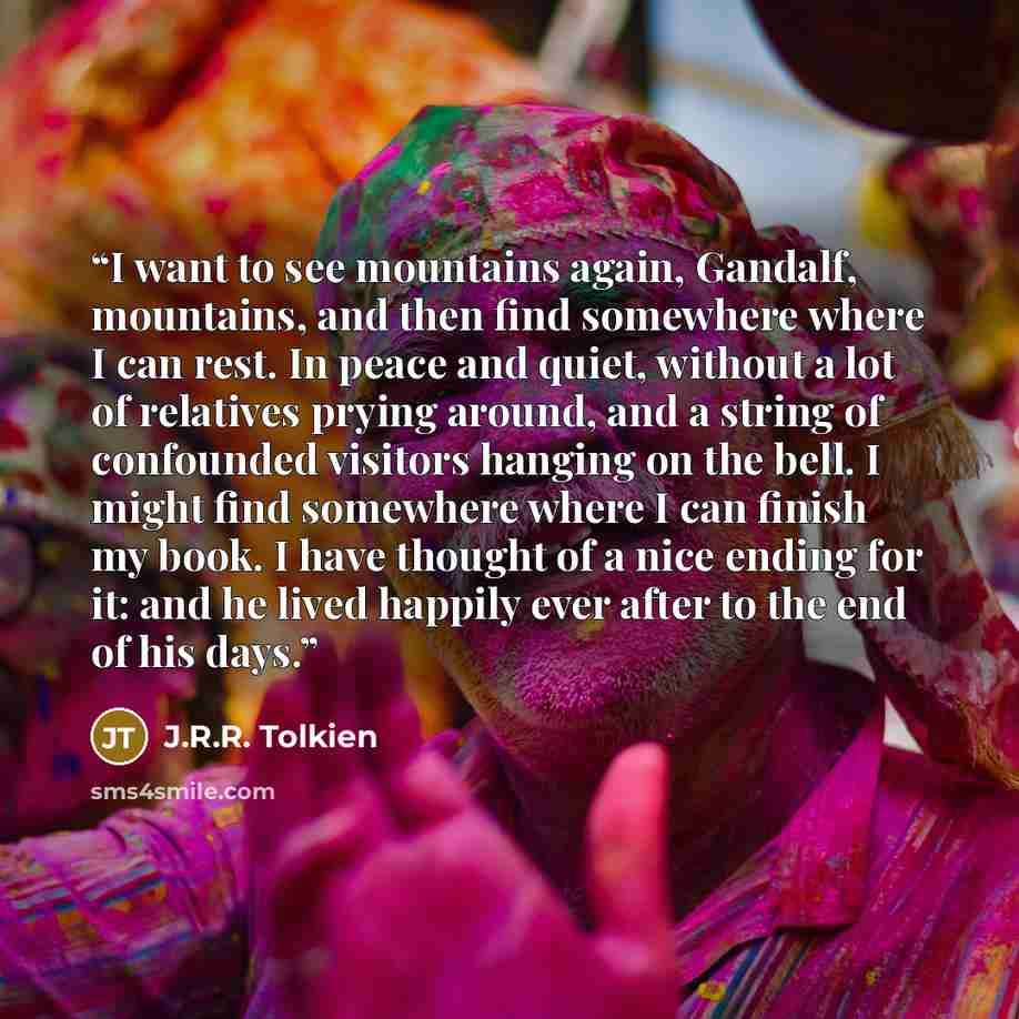 “I want to see mountains again, Gandalf, mountains, and then find somewhere where I can rest. In peace and quiet, without a lot of relatives prying around, and a string of confounded visitors hanging on the bell. I might find somewhere where I can finish my book. I have thought of a nice ending for…” quote by J.R.R. Tolkien