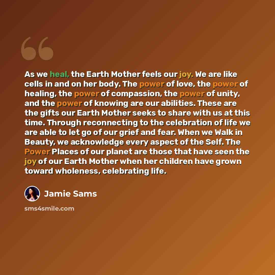 “As we heal, the Earth Mother feels our joy. We are like cells in and on her body. The power of love, the power of healing, the power of compassion, the power of unity, and the power of knowing are our abilities. These are the gifts our Earth Mother seeks to share with us at this time. Through…” quote by Jamie Sams