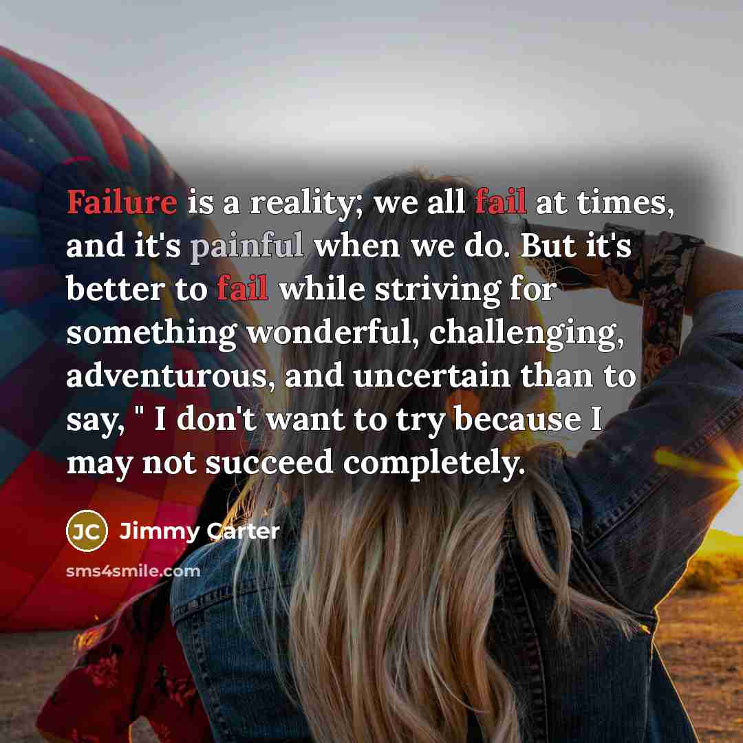“Failure is a reality; we all fail at times, and it's painful when we do. But it's better to fail while striving for something wonderful, challenging, adventurous, and uncertain than to say, " I don't want to try because I may not succeed completely.” quote by Jimmy Carter