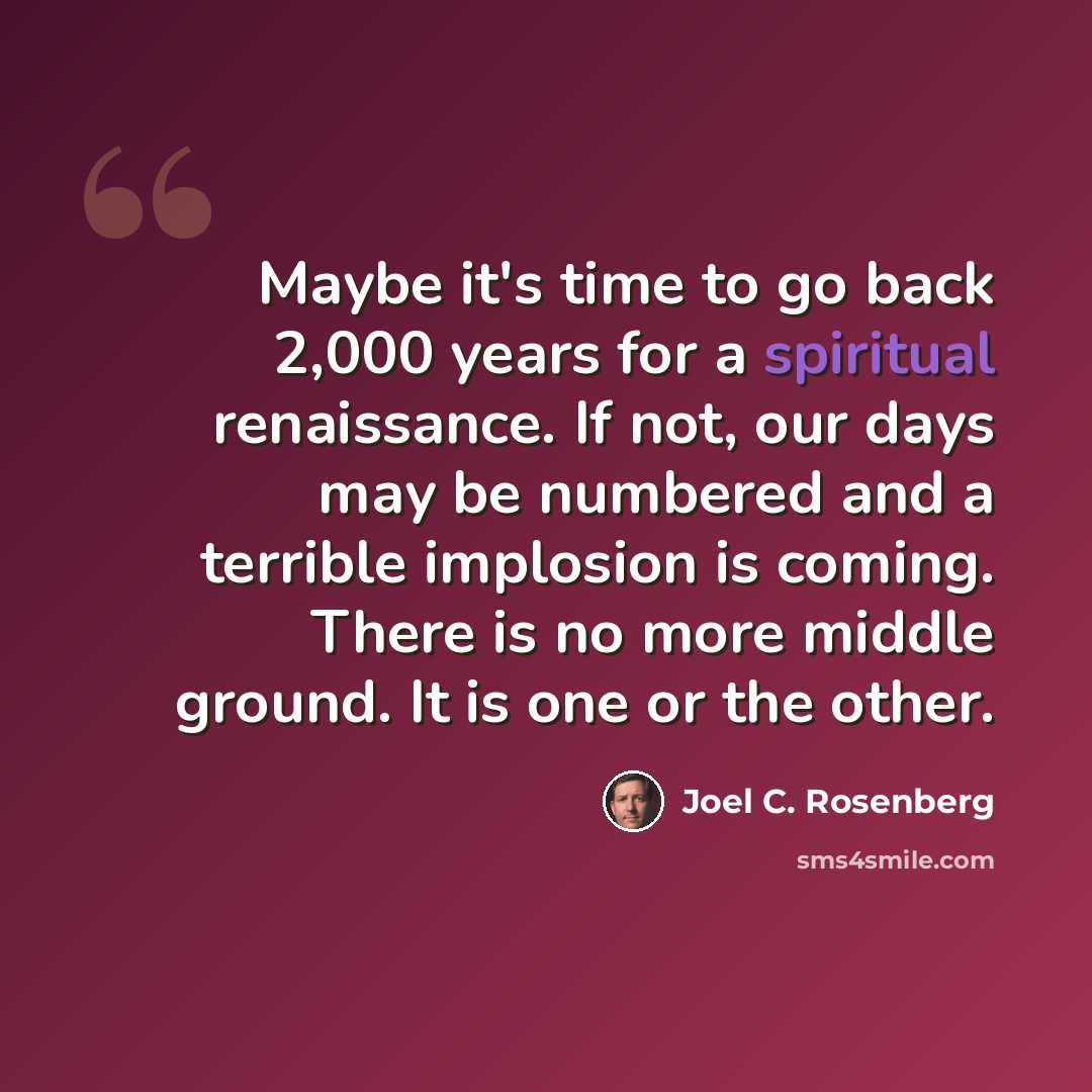 “Maybe it's time to go back 2,000 years for a spiritual renaissance. If not, our days may be numbered and a terrible implosion is coming. There is no more middle ground. It is one or the other.” quote by Joel C. Rosenberg