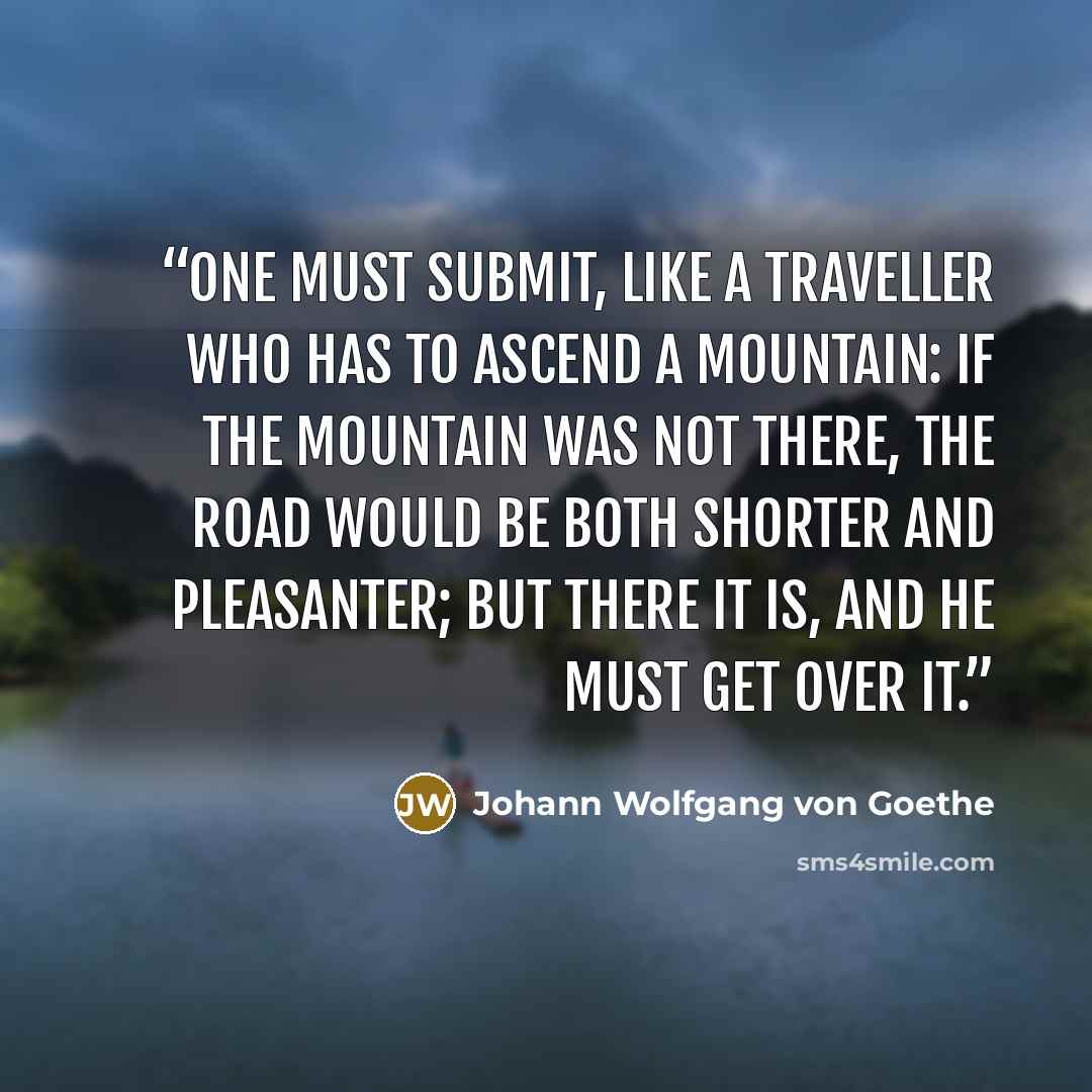 “one must submit, like a traveller who has to ascend a mountain: if the mountain was not there, the road would be both shorter and pleasanter; but there it is, and he must get over it.” quote by Johann Wolfgang von Goethe