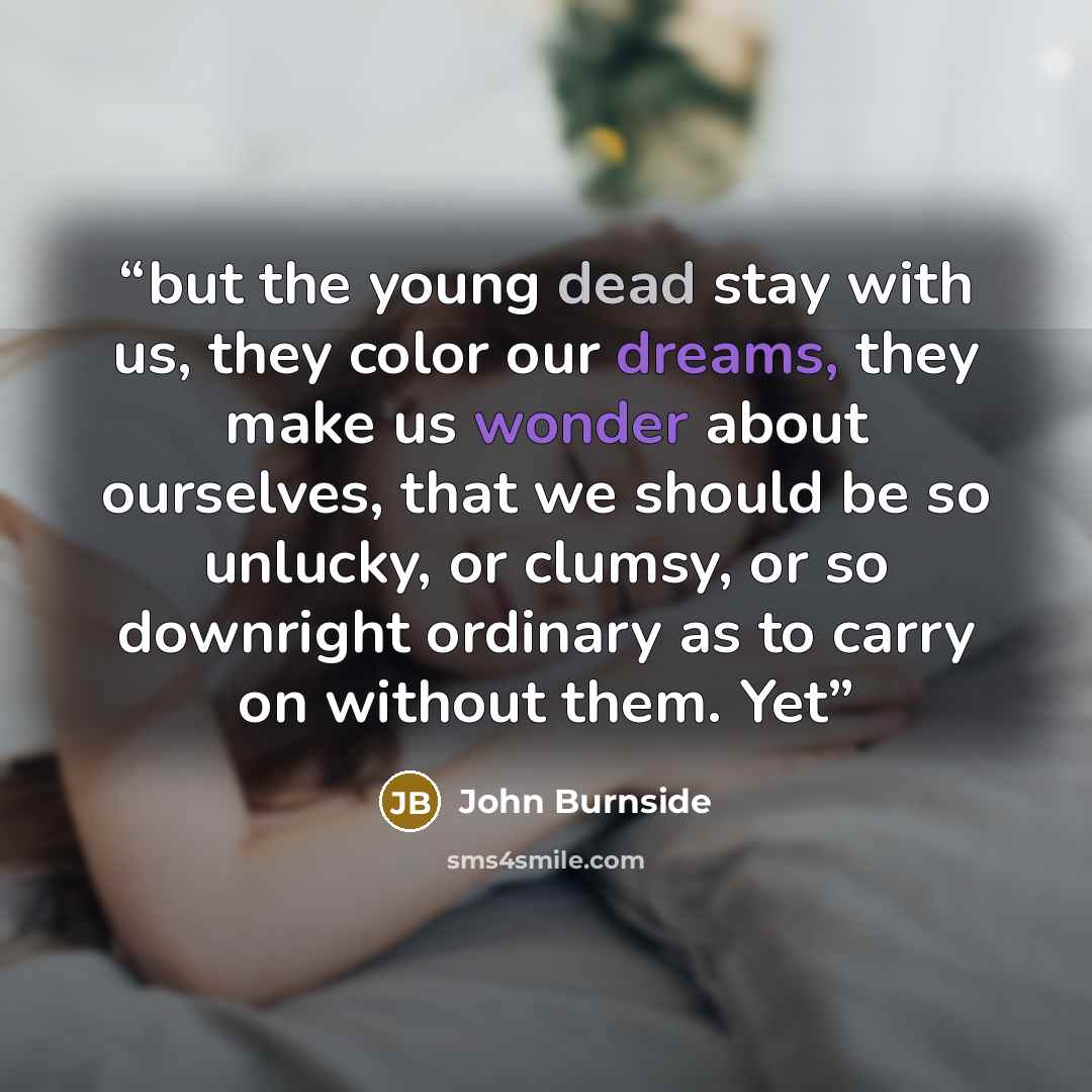 “but the young dead stay with us, they color our dreams, they make us wonder about ourselves, that we should be so unlucky, or clumsy, or so downright ordinary as to carry on without them. Yet” quote by John Burnside