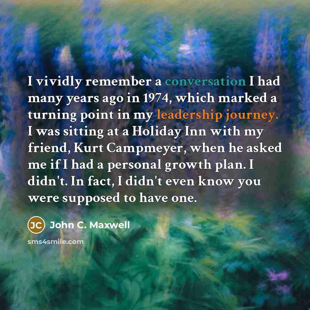 “I vividly remember a conversation I had many years ago in 1974, which marked a turning point in my leadership journey. I was sitting at a Holiday Inn with my friend, Kurt Campmeyer, when he asked me if I had a personal growth plan. I didn't. In fact, I didn't even know you were supposed to have one.” quote by John C. Maxwell