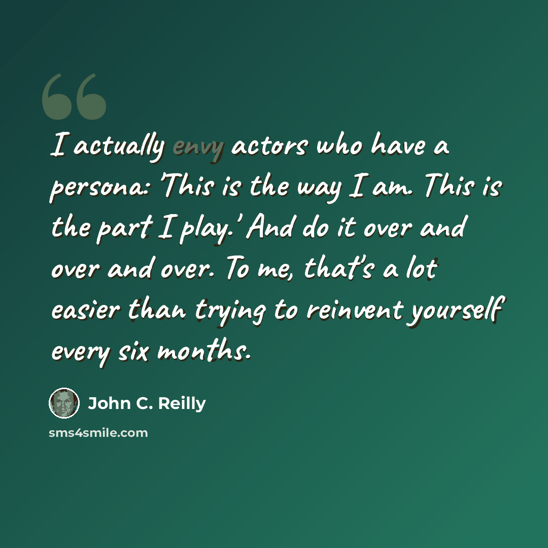 “I actually envy actors who have a persona: 'This is the way I am. This is the part I play.' And do it over and over and over. To me, that's a lot easier than trying to reinvent yourself every six months.” quote by John C. Reilly