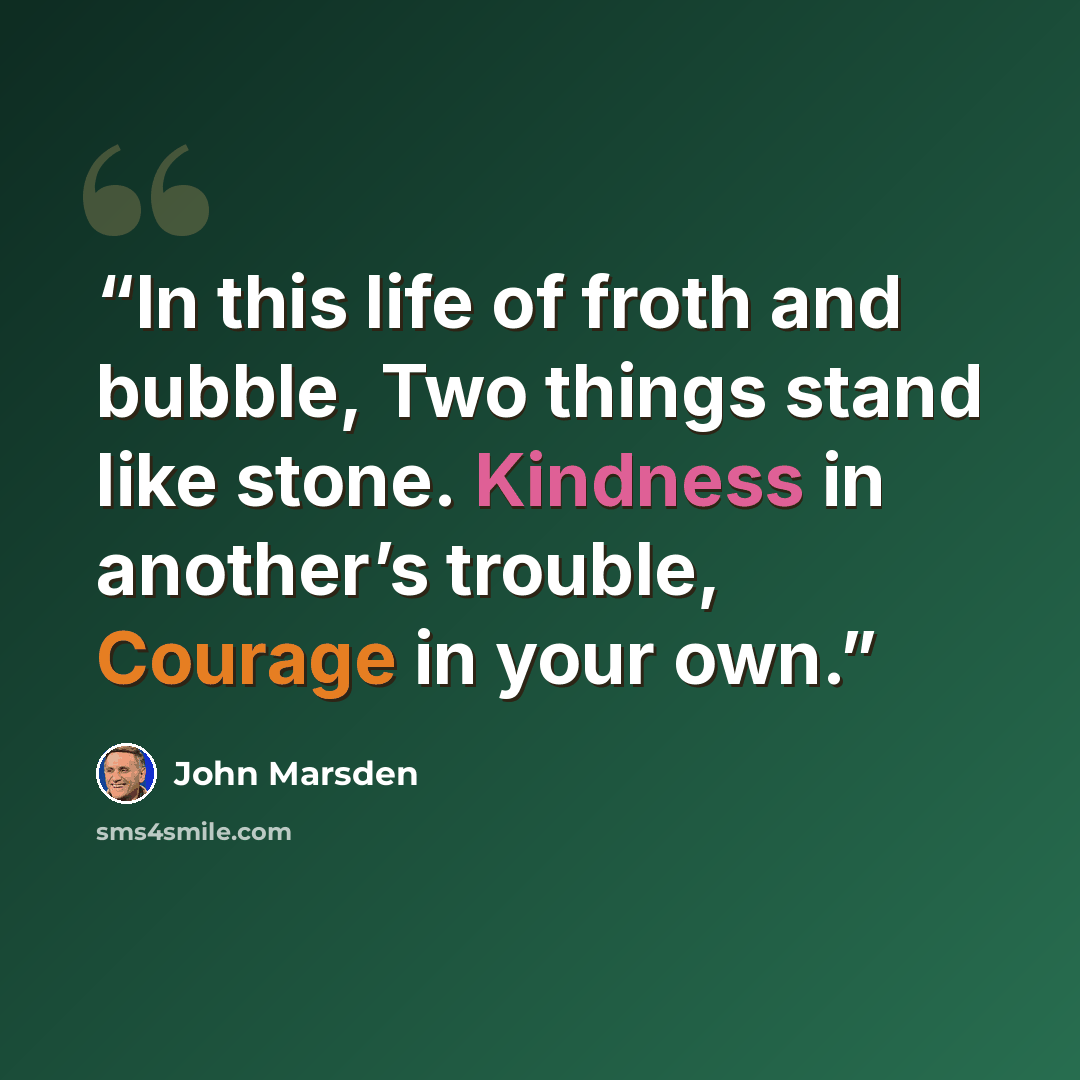 “In this life of froth and bubble, Two things stand like stone. Kindness in another’s trouble, Courage in your own.” quote by John Marsden