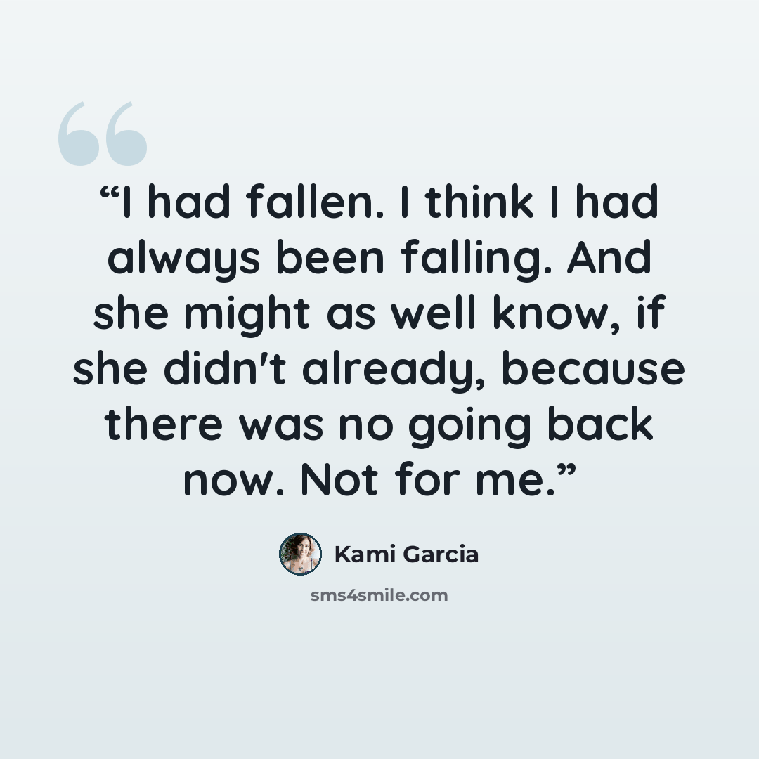 “I had fallen. I think I had always been falling. And she might as well know, if she didn't already, because there was no going back now. Not for me.” quote by Kami Garcia