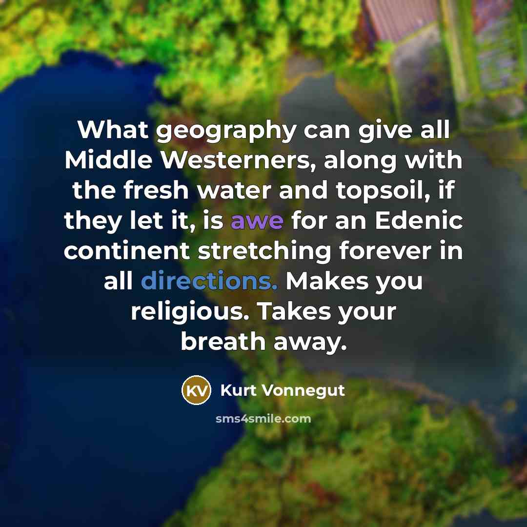 “What geography can give all Middle Westerners, along with the fresh water and topsoil, if they let it, is awe for an Edenic continent stretching forever in all directions. Makes you religious. Takes your breath away.” quote by Kurt Vonnegut