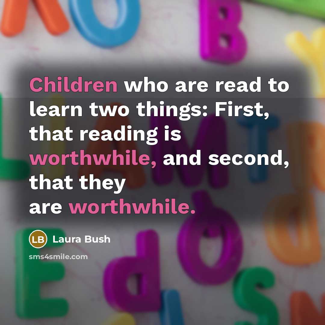 “Children who are read to learn two things: First, that reading is worthwhile, and second, that they are worthwhile.” quote by Laura Bush