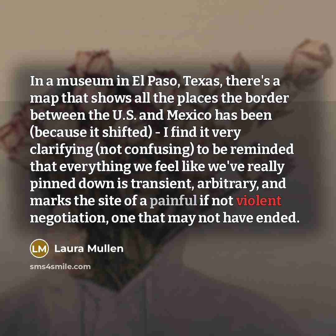 “In a museum in El Paso, Texas, there's a map that shows all the places the border between the U.S. and Mexico has been (because it shifted) - I find it very clarifying (not confusing) to be reminded that everything we feel like we've really pinned down is transient, arbitrary, and marks the site…” quote by Laura Mullen