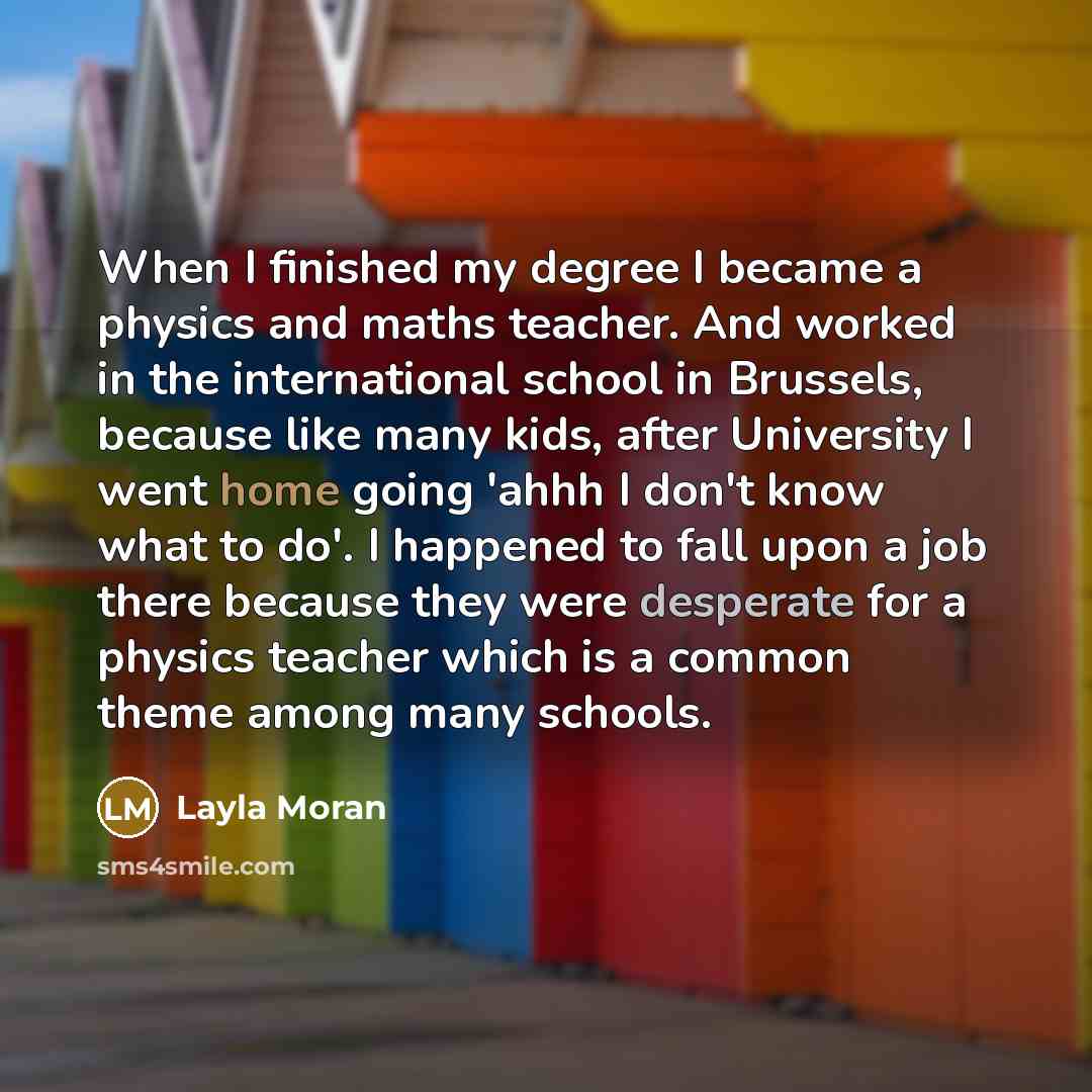 “When I finished my degree I became a physics and maths teacher. And worked in the international school in Brussels, because like many kids, after University I went home going 'ahhh I don't know what to do'. I happened to fall upon a job there because they were desperate for a physics teacher which…” quote by Layla Moran