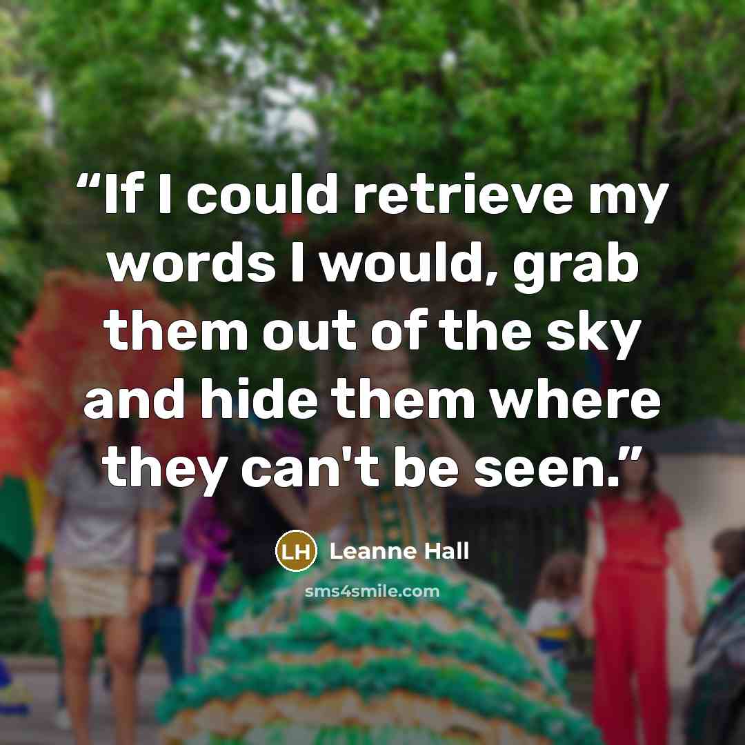 “If I could retrieve my words I would, grab them out of the sky and hide them where they can't be seen.” quote by Leanne Hall