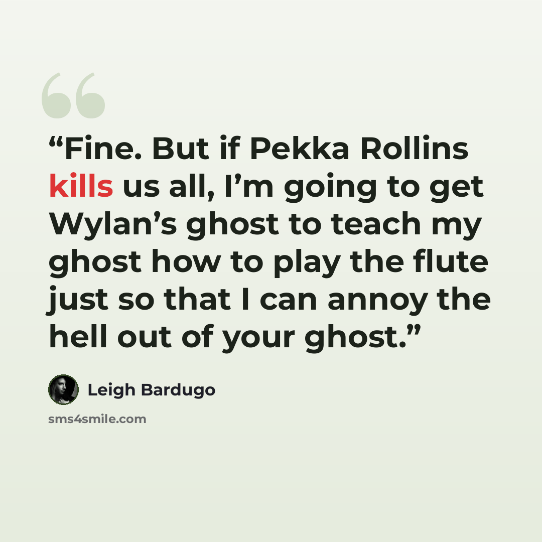 “Fine. But if Pekka Rollins kills us all, I’m going to get Wylan’s ghost to teach my ghost how to play the flute just so that I can annoy the hell out of your ghost.” quote by Leigh Bardugo